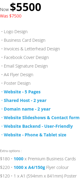 Now $5500 Was $7500 • Logo Design • Business Card Design • Invoices & Letterhead Design • Facebook Cover Design • Email Signature Design • A4 Flyer Design • Poster Design • Website - 5 Pages • Shared Host - 2 year • Domain name - 2 year • Website Slideshows & Contact form • Website Backend - User-Friendly • Website - Phone & Tablet size Extra options : $180 • 1000 x Premium Business Cards $220 • 1000 x A4/150g Flyer colour $120 • 1 x A1 (594mm x 841mm) Poster